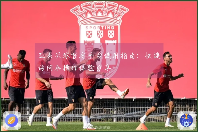 亚美买球官方平台使用指南：快捷访问和操作体验分享