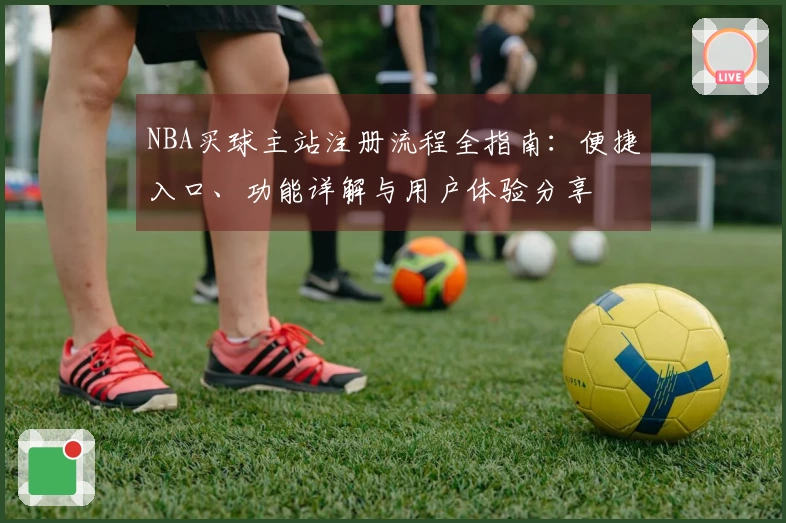 NBA买球主站注册流程全指南：便捷入口、功能详解与用户体验分享